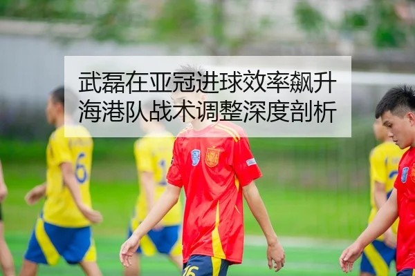 武磊在亚冠进球效率飙升 海港队战术调整深度剖析